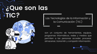 ¿Que son las
TIC? Las Tecnologías de la Información y
la Comunicación (TIC)
son un conjunto de herramientas, equipos,
programas informáticos, redes y medios que
permiten a las personas acceder, procesar,
almacenar, transmitir y compartir información.
 
