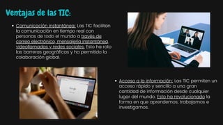 Ventajas de las TIC:
Comunicación instantánea: Las TIC facilitan
la comunicación en tiempo real con
personas de todo el mundo a través de
correo electrónico, mensajería instantánea,
videollamadas y redes sociales. Esto ha roto
las barreras geográficas y ha permitido la
colaboración global.
Acceso a la información: Las TIC permiten un
acceso rápido y sencillo a una gran
cantidad de información desde cualquier
lugar del mundo. Esto ha revolucionado la
forma en que aprendemos, trabajamos e
investigamos.
 