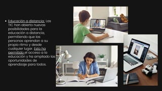 Educación a distancia: Las
TIC han abierto nuevas
posibilidades para la
educación a distancia,
permitiendo que las
personas aprendan a su
propio ritmo y desde
cualquier lugar. Esto ha
permitido el acceso a la
educación y ha ampliado las
oportunidades de
aprendizaje para todos.
 