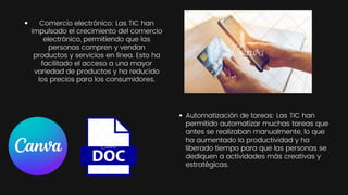 Automatización de tareas: Las TIC han
permitido automatizar muchas tareas que
antes se realizaban manualmente, lo que
ha aumentado la productividad y ha
liberado tiempo para que las personas se
dediquen a actividades más creativas y
estratégicas.
Comercio electrónico: Las TIC han
impulsado el crecimiento del comercio
electrónico, permitiendo que las
personas compren y vendan
productos y servicios en línea. Esto ha
facilitado el acceso a una mayor
variedad de productos y ha reducido
los precios para los consumidores.
 