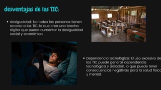 desventajas de las TIC:
desigualdad: No todas las personas tienen
acceso a las TIC, lo que crea una brecha
digital que puede aumentar la desigualdad
social y económica.
Dependencia tecnológica: El uso excesivo de
las TIC puede generar dependencia
tecnológica y adicción, lo que puede tener
consecuencias negativas para la salud física
y mental.
 