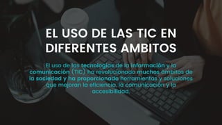 El uso de las tecnologías de la información y la
comunicación (TIC) ha revolucionado muchos ámbitos de
la sociedad y ha proporcionado herramientas y soluciones
que mejoran la eficiencia, la comunicación y la
accesibilidad.
EL USO DE LAS TIC EN
DIFERENTES AMBITOS
 