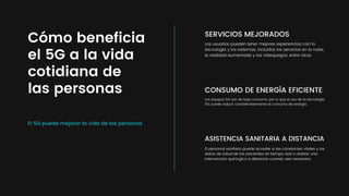 El 5G puede mejorar la vida de las personas
Cómo beneficia
el 5G a la vida
cotidiana de
las personas
SERVICIOS MEJORADOS
Los usuarios pueden tener mejores experiencias con la
tecnología y los sistemas, incluidos los servicios en la nube,
la realidad aumentada y los videojuegos, entre otros.
CONSUMO DE ENERGÍA EFICIENTE
Los equipos 5G son de bajo consumo, por lo que el uso de la tecnología
5G puede reducir considerablemente el consumo de energía.
ASISTENCIA SANITARIA A DISTANCIA
El personal sanitario puede acceder a las constantes vitales y los
datos de salud de los pacientes en tiempo real o realizar una
intervención quirúrgica a distancia cuando sea necesario.
 