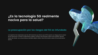 La preocupación por los riesgos del 5G es infundada
¿Es la tecnología 5G realmente
nociva para la salud?
Los expertos han expresado que las afirmaciones que dicen que el 5G supone un riesgo para la salud
de las personas no tienen fundamentos sólidos, aunque más estudios sobre el 5G podrían aportar
datos de interés. Los consumidores también deben recibir más información sobre el funcionamiento
del 5G.
 