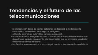 La interconexión digital de objetos cotidianos se disparará a medida que la
conectividad se amplíe La tecnología de Inteligencia
Artificial y aprendizaje automático también prosperará.
La automatización inteligente ayudará a simplificar las operaciones La informática
de perímetro también ganará más interés a medida que las empresas se adapten
a las nuevas formas de operar.
Las DevOps serán necesarias para conseguir que todo funcione de forma eficiente.
Tendencias y el futuro de las
telecomunicaciones
 