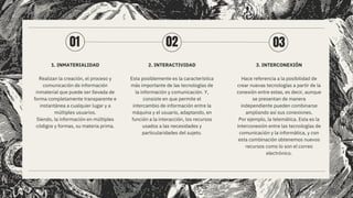 1. INMATERIALIDAD
Realizan la creación, el proceso y
comunicación de información
inmaterial que puede ser llevada de
forma completamente transparente e
instantánea a cualquier lugar y a
múltiples usuarios.
Siendo, la información en múltiples
códigos y formas, su materia prima.
2. INTERACTIVIDAD
Esta posiblemente es la característica
más importante de las tecnologías de
la información y comunicación. Y,
consiste en que permite el
intercambio de información entre la
máquina y el usuario, adaptando, en
función a la interacción, los recursos
usados a las necesidades y
particularidades del sujeto.
3. INTERCONEXIÓN
Hace referencia a la posibilidad de
crear nuevas tecnologías a partir de la
conexión entre estas, es decir, aunque
se presentan de manera
independiente pueden combinarse
ampliando así sus conexiones.
Por ejemplo, la telemática. Esta es la
interconexión entre las tecnologías de
comunicación y la informática, y con
esta combinación obtenemos nuevos
recursos como lo son el correo
electrónico.
01 02 03
 