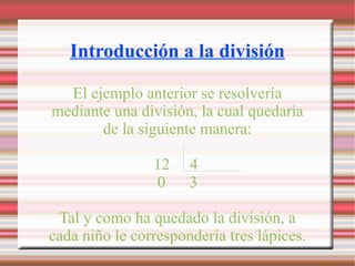 Introducción a la división El ejemplo anterior se resolvería mediante una división, la cual quedaría de la siguiente manera: 12 4 0 3 Tal y como ha quedado la división, a cada niño le correspondería tres lápices.