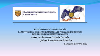 ACTIVIDAD FINAL: DIVULGACIÓN
LA MOTIVACIÓN, UN FACTOR IMPORTANTE PARA LOGRAR BUENOS
RESULTADOS EN EXÁMENES EN LÍNEA
Autores: Roberto Lozada Lozada
Jaime Rivadeneira Palacios
Curaçao, Febrero 2014
1
 