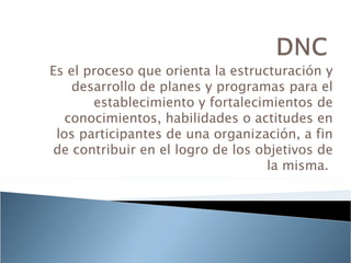 Es el proceso que orienta la estructuración y
    desarrollo de planes y programas para el
       establecimiento y fortalecimientos de
   conocimientos, habilidades o actitudes en
 los participantes de una organización, a fin
de contribuir en el logro de los objetivos de
                                   la misma.
 