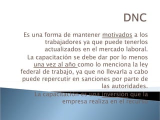 Es una forma de mantener motivados a los
         trabajadores ya que puede tenerlos
         actualizados en el mercado laboral.
  La capacitación se debe dar por lo menos
    una vez al año como lo menciona la ley
federal de trabajo, ya que no llevarla a cabo
 puede repercutir en sanciones por parte de
                            las autoridades.
     La capacitación es una inversión que la
               empresa realiza en el recurso
 