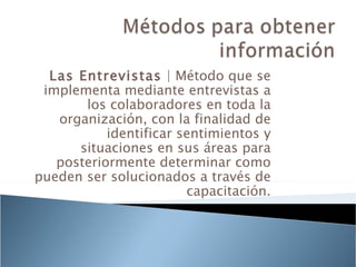 Las Entrevistas | Método que se
 implementa mediante entrevistas a
       los colaboradores en toda la
   organización, con la finalidad de
           identificar sentimientos y
      situaciones en sus áreas para
   posteriormente determinar como
pueden ser solucionados a través de
                        capacitación.
 