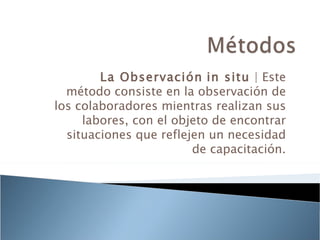 La Observación in situ | Este
  método consiste en la observación de
los colaboradores mientras realizan sus
     labores, con el objeto de encontrar
  situaciones que reflejen un necesidad
                        de capacitación.
 