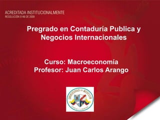 Pregrado en Contaduría Publica y
    Negocios Internacionales


     Curso: Macroeconomía
  Profesor: Juan Carlos Arango
 