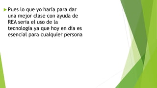  Pues lo que yo haría para dar
una mejor clase con ayuda de
REA seria el uso de la
tecnología ya que hoy en día es
esencial para cualquier persona
 