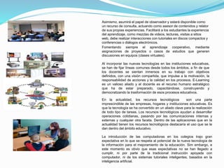 Asimismo, asumirá el papel de observador y estará disponible como 
un recurso de consulta, actuando como asesor de contenidos y relator 
de sus propias experiencias. Facilitará a los estudiantes la experiencia 
del aprendizaje, como mezclas de videos, lecturas, visitas a sitios 
web, debe realizar interacciones con tutoriales en discos compactos y 
conferencias o diálogos electrónicos. 
Fomentando siempre el aprendizaje cooperativo, mediante 
asignaciones de proyectos o casos de estudios que generen 
discusiones en equipos (clases virtuales). 
Al incorporar las nuevas tecnologías en las instituciones educativas, 
se han de fijar líneas comunes desde todos los ámbitos, a fin de que 
los docentes se sientan inmersos en su trabajo con objetivos 
definidos, con una visión compartida, que impulse a la motivación, la 
responsabilidad de acciones y la calidad en los procesos. E-Learning 
es un valioso aliado y el docente es el recurso humano estratégico 
que ha de estar preparado, capacitándose, construyendo y 
democratizando la trasformación de esos procesos educativos. 
En la actualidad, los recursos tecnológicos son una parte 
imprescindible de las empresas, hogares y instituciones educativas. Es 
que la tecnología se ha convertido en un aliado clave para la realización 
de todo tipo de tareas. Los recursos tecnológicos ayudan a desarrollar 
operaciones cotidianas, pasando por las comunicaciones internas y 
externas y cualquier otra faceta. Dentro de las aplicaciones que en la 
actualidad tienen los recursos tecnológicos destacaría el uso que se le 
dan dentro del ámbito educativo. 
La introducción de las computadoras en los colegios trajo gran 
expectativa en lo que se respeta al potencial de la nueva tecnología de 
la información para el mejoramiento de la educación. Sim embargo, e 
este momento es obvio que esas expectativas no se han llegado a 
cumplir, ni por parte de la tradicional instrucción apoyada con 
computador, ni de los sistemas tutoriales inteligentes, basados en la 
inteligencia artificial. 
 