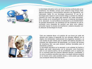 La tecnología educativa como uso de los recursos audiovisuales en la 
enseñanza, fue refutada, aunque pudo sobrevivir largo tiempo entre 
algunos educadores y comunicadores reducida a los dispositivos, era 
inapropiado hablar de una tecnología educacional. El uso de la 
tecnología para mejorar la comunicación obliga a cambiar los métodos 
rutinarios por otros más agiles para alcanzar las metas educativas. 
Esta consiste en la incorporación de nuevas o modernas tecnologías 
en la educación , la cual conlleva a la educación a una transformación 
de grandes dimensiones. Se caracteriza por las invasiones el cual es 
concebido como búsqueda de cambios que tiene como objetivo 
primordial mejorar el proceso de enseñanza o sistema educativo con 
la utilización de tecnología en el aula. 
Todo eso pretende llevar a la práctica de una forma por parte del 
docente que implica el desarrollo de una actividad reflexiva con el 
objetivo de reinterpretar creativamente los programas escolares y el 
cual resulta de gran interés para el análisis del sistema educativo. El 
propósito del mejoramiento del aprendizaje y en función del proceso 
de enseñanza bien sea para producir cambios favorables para el 
estudiante y profesor. 
La tecnología educativa se ha asociado a una variedad de hechos y 
objetos que están relacionados con la educación como fenómeno, 
pero no con esencia teórica. Se ha considerado como un aporte que 
en un momento dado fue producto diferente ciencias y sociedades, y 
no como la práctica educativa que esta y ha estado siempre presente 
en la manera como cada sociedad educa, y como praxis que refleja 
una concepción teórica de la educación. 
 