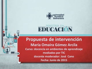 Propuesta de intervención
María Omaira Gómez Arcila
Curso: docencia en ambientes de aprendizaje
mediados por TIC
docente moderador: José Cano
Fecha: Junio de 2015
 