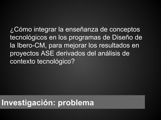 ¿Cómo integrar la enseñanza de conceptos
tecnológicos en los programas de Diseño de
la Ibero-CM, para mejorar los resultados en
proyectos ASE derivados del análisis de
contexto tecnológico?

Investigación: problema

 
