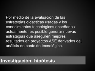 Por medio de la evaluación de las
estrategias didácticas usadas y los
conocimientos tecnológicos enseñados
actualmente, es posible generar nuevas
estrategias que aseguren mejores
resultados en proyectos ASE derivados del
análisis de contexto tecnológico.

Investigación: hipótesis

 