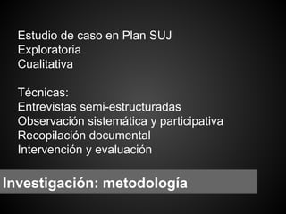 Estudio de caso en Plan SUJ
Exploratoria
Cualitativa
Técnicas:
Entrevistas semi-estructuradas
Observación sistemática y participativa
Recopilación documental
Intervención y evaluación

Investigación: metodología

 