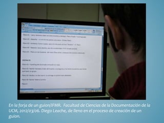En la forja de un guion/IFMR. Facultad de Ciencias de la Documentación de la
UCM, 2012/03/06. Diego Leache, de lleno en el proceso de creación de un
guion.
 