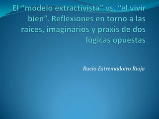 El “modelo extractivista” vs. “el vivir bien”. Reflexiones en torno a las raíces, imaginarios y praxis de dos lógicas opuestas Rocío Estremadoiro Rioja 