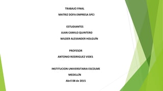 TRABAJO FINAL
MATRIZ DOFA EMPRESA SPCI
ESTUDIANTES
JUAN CAMILO QUINTERO
WILDER ALEXANDER HOLGUÍN
PROFESOR
ANTONIO RODRIGUEZ VIDES
INSTITUCION UNIVERSITARIA ESCOLME
MEDELLÍN
Abril 08 de 2015
 