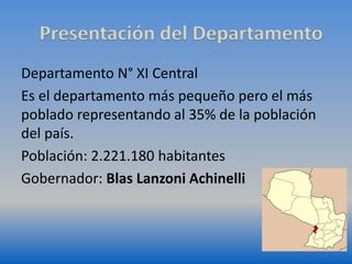 Presentación del Departamento 
Departamento N° XI Central 
Es el departamento más pequeño pero el más 
poblado representando al 35% de la población 
del país. 
Población: 2.221.180 habitantes 
Gobernador: Blas Lanzoni Achinelli 
 
