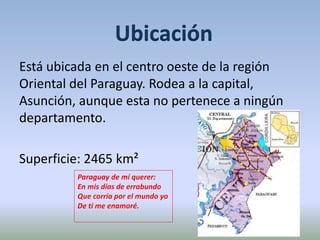 Ubicación 
Está ubicada en el centro oeste de la región 
Oriental del Paraguay. Rodea a la capital, 
Asunción, aunque esta no pertenece a ningún 
departamento. 
Superficie: 2465 km² 
Paraguay de mí querer: 
En mis días de errabundo 
Que corría por el mundo yo 
De ti me enamoré. 
 