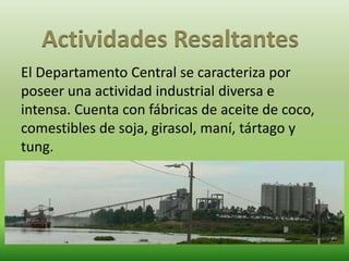 Actividades Resaltantes 
El Departamento Central se caracteriza por 
poseer una actividad industrial diversa e 
intensa. Cuenta con fábricas de aceite de coco, 
comestibles de soja, girasol, maní, tártago y 
tung. 
 