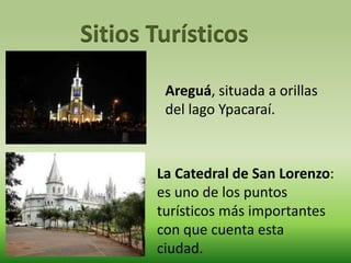 Sitios Turísticos 
Areguá, situada a orillas 
del lago Ypacaraí. 
La Catedral de San Lorenzo: 
es uno de los puntos 
turísticos más importantes 
con que cuenta esta 
ciudad. 
 