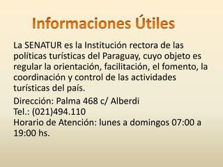 La SENATUR es la Institución rectora de las 
políticas turísticas del Paraguay, cuyo objeto es 
regular la orientación, facilitación, el fomento, la 
coordinación y control de las actividades 
turísticas del país. 
Dirección: Palma 468 c/ Alberdi 
Tel.: (021)494.110 
Horario de Atención: lunes a domingos 07:00 a 
19:00 hs. 
 