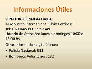 SENATUR, Ciudad de Luque 
Aeropuerto Internacional Silvio Pettirossi 
Tel: (021)645.600 Int: 2349 
Horario de Atención: lunes a domingos 10:00 a 
18:00 hs. 
Otras Informaciones, teléfonos: 
• Policía Nacional: 911 
• Bomberos Voluntarios: 132 
 