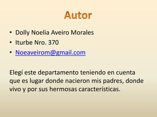 • Dolly Noelia Aveiro Morales 
• Iturbe Nro. 370 
• Noeaveirom@gmail.com 
Elegí este departamento teniendo en cuenta 
que es lugar donde nacieron mis padres, donde 
vivo y por sus hermosas características. 

