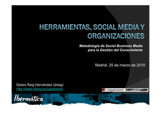 Metodología de Social Business Media
                                              para la Gestión del Conocimiento



                                                    Madrid, 25 de marzo de 2010




Dolors Reig Hernández (dreig):
http://www.dreig.eu/caparazon


                                 Dolors Reig Hernández (dreig):
                                 http://www.dreig.eu/caparazon
 