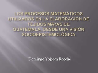 LOS PROCESOS MATEMÁTICOS UTILIZADOS EN LA ELABORACIÓN DE TEJIDOS MAYAS DE GUATEMALA, DESDE UNA VISIÓN SOCIOEPISTEMOLÓGICA Domingo YojcomRocché 