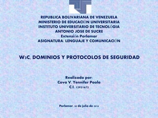 REPUBLICA BOLIVARIANA DE VENEZUELA
MINISTERIO DE EDUCACIÓN UNIVERSITARIA
INSTITUTO UNIVERSITARIO DE TECNOLÓGIA
ANTONIO JOSE DE SUCRE
Extensión Porlamar
ASIGNATURA: LENGUAJE Y COMUNICACIÓN
W3C, DOMINIOS Y PROTOCOLOS DE SEGURIDAD
Realizado por:
Cova V. Yennifer Paola
C.I. 12921672
Porlamar, 28 de julio de 2016
 