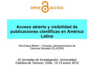 Acceso abierto y visibilidad de publicaciones científicas en América Latina Dominique Babini – Consejo Latinoamericano de Ciencias Sociales (CLACSO) XI Jornadas de Investigación, Universidad Católica de Temuco, Chile, 12-13 enero 2012 