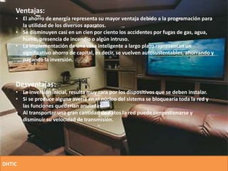 Ventajas:
• El ahorro de energía representa su mayor ventaja debido a la programación para
la utilidad de los diversos aparatos.
• Se disminuyen casi en un cien por ciento los accidentes por fugas de gas, agua,
humo, presencia de incendio o algún intruso.
• La implementación de una casa inteligente a largo plazo representan un
significativo ahorro de capital, es decir, se vuelven autosustentables, ahorrando y
pagando la inversión.
Desventajas:
• La inversión inicial, resulta muy cara por los dispositivos que se deben instalar.
• Si se produce alguna avería en el núcleo del sistema se bloquearía toda la red y
las funciones quedarían anuladas.
• Al transportar una gran cantidad de datos la red puede congestionarse y
disminuir su velocidad de transmisión.
DHTIC
 