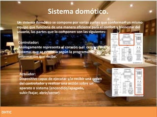 Sistema domótico.
Un sistema domótico se compone por varias partes que conforman un mismo
equipo que funciona de una manera eficiente para el confort y bienestar del
usuario, las partes que lo componen son las siguientes:
Controlador:
Análogamente representa el corazón o el cerebro del
sistema, que se gestiona según la programación y la
información que recibe.
Actuador:
Dispositivo capaz de ejecutar y/o recibir una orden
del controlador y realizar una acción sobre un
aparato o sistema (encendido/apagado,
subir/bajar, abrir/cerrar).
DHTIC
 