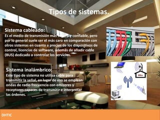 Tipos de sistemas.
Sistema cableado:
Es el medio de transmisión más seguro y confiable, pero
por lo general suele ser el más caro en comparación con
otros sistemas en cuanto a precios de los dispositivos de
control, licencias de software, además de añadir cable
(BUS) dedicado a controlar los servicios.
Sistema inalámbrico:
Este tipo de sistema no utiliza cable para
transmitir la señal, en lugar de eso se emplean
ondas de radio frecuencia con emisores y
receptores capaces de transmitir e interpretar
las órdenes.
DHTIC
 