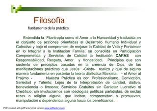 Filosofía
                        fundamento de la práctica

                 Entendida la Filantropía como el Amor a la Humanidad y traducida en
            el conjunto de acciones orientadas al Desarrollo Humano Individual y
            Colectivo y bajo el compromiso de mejorar la Calidad de Vida y Fortalecer
            en lo Integral a la Institución Familia; se consolida en Participación
            Comprometida y Servicios de Calidad la Institución CAPAS                 con
            Responsabilidad, Respeto, Amor y Honestidad. Principios que son
            sustento de preceptos basados en la creencia de Dios, de las
            manifestaciones prácticas que Jesús -Cristo- realizo y que de alguna
            manera fundamenta en posterior la teoría dialéctica Marxista: – el Amor al
            Prójimo -          Nuestra Práctica es con Profesionalismo, Convicción,
            Seriedad y Talento; Lejos de la Interpretación de caridad, dádiva,
            benevolencia o limosna; Servicios Gratuitos sin Carácter Lucrativo ni
            Crediticio; sin involucrarnos con ideologías políticas partidistas, de sectas
            razas o religión alguna, que inciten, comprometan o promuevan,
            manipulación o dependencia alguna hacia los beneficiarios.
PDF created with pdfFactory trial version www.pdffactory.com
 
