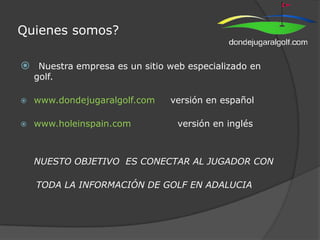 Quienes somos? Nuestra empresa es un sitio web especializado en golf.  www.dondejugaralgolf.com     versión en español www.holeinspain.com               versión en inglés NUESTO OBJETIVO  ES CONECTAR AL JUGADOR CON      TODA LA INFORMACIÓN DE GOLF EN ADALUCIA 