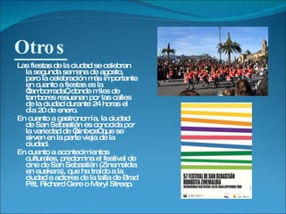 Otros Las fiestas de la ciudad se celebran la segunda semana de agosto, pero la celebración más importante en cuanto a fiestas es la “tamborrada”, donde miles de tambores resuenan por las calles de la ciudad durante 24 horas el día 20 de enero. En cuanto a gastronomía, la ciudad de San Sebastián es conocida por la variedad de “pintxos” que se sirven en la parte vieja de la ciudad. En cuanto a acontecimientos culturales, predomina el festival de cine de San Sebastián (Zinemaldia en euskera), que ha traído a la ciudad a actores de la talla de Brad Pitt, Richard Gere o Meryl Streep. 