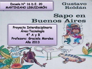 Escuela N° 16 D.E. 20
MARTINIANO LEGUIZAMÓN

Proyecto Interdisciplinario
Área:Tecnología
4° A y B
Profesora: Graciela Morales
Año 2013

 