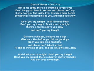 Guns N' Roses - Don't Cry Talk to me softly, there is something in your eyes  Don't hang your head in sorrow, and please don't cry  I know how you feel inside I've,  I've been there before  Somethings changing inside you, and don't you know  Don't you cry tonight , I still love you baby  Don't you cry tonight , Don't you cry tonight  There's a heaven above you baby ,  and don't you cry tonight  Give me a whisper, and give me a sign  Give me a kiss before you tell me goodbye  Don't you take it so hard now,  and please don't take it so bad  I'll still be thinking of you , and the times we had...baby And don't you cry tonight,  don't you cry tonight  Don't you cry tonight, there's a heaven above you baby  And don't you cry tonight    