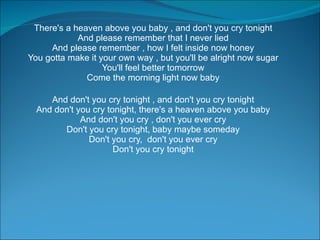 There's a heaven above you baby , and don't you cry tonight  And please remember that I never lied  And please remember , how I felt inside now honey  You gotta make it your own way , but you'll be alright now sugar  You'll feel better tomorrow  Come the morning light now baby  And don't you cry tonight , and don't you cry tonight  And don't you cry tonight, there's a heaven above you baby  And don't you cry , don't you ever cry  Don't you cry tonight, baby maybe someday  Don't you cry,  don't you ever cry  Don't you cry tonight  
