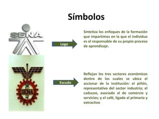 Símbolos
Logo
Escudo
Reflejan los tres sectores económicos
dentro de los cuales se ubica el
accionar de la institución: el piñón,
representativo del sector industria; el
caduceo, asociado al de comercio y
servicios; y el café, ligado al primario y
extractivo
Sintetiza los enfoques de la formación
que impartimos en la que el individuo
es el responsable de su propio proceso
de aprendizaje.
 