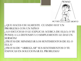 ¿ QUE HACES USUALMENTE CUANDO HAY UN
PROBLEMA CON UN NIÑO?
¿ LO ESCUCHAS O LE EXPLICAS ACERCA DE ELLO, O TE
PONES A LA DEFENSIVA O SIMPLEMENTE LE DAS UN
SERMÓN?
¿TRATAS DE MINIMIZAR LOS SENTIMIENTOS DE EL O
ELLA?
¿TRATAS DE “ARREGLAR” SUS SENTIMIENTOS O TE
ENFOCAS EN SOLUCIONAR EL PROBLEMA?
 