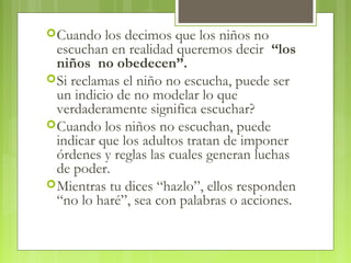 Cuando los decimos que los niños no
escuchan en realidad queremos decir “los
niños no obedecen”.
Si reclamas el niño no escucha, puede ser
un indicio de no modelar lo que
verdaderamente significa escuchar?
Cuando los niños no escuchan, puede
indicar que los adultos tratan de imponer
órdenes y reglas las cuales generan luchas
de poder.
Mientras tu dices “hazlo”, ellos responden
“no lo haré”, sea con palabras o acciones.
 